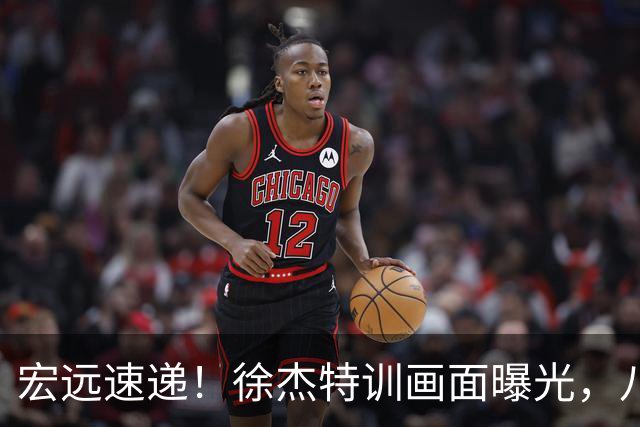 宏远速递！徐杰特训画面曝光，八冠功勋转投同曦，杜锋或签四年长约